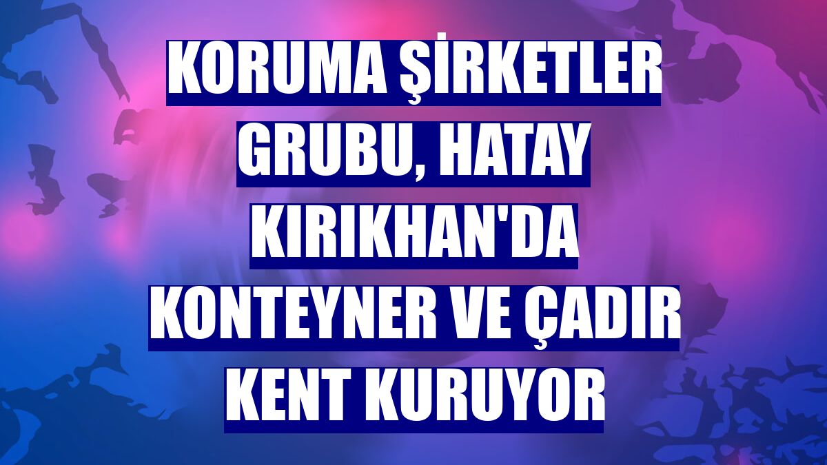Koruma Şirketler Grubu, Hatay Kırıkhan'da konteyner ve çadır kent kuruyor