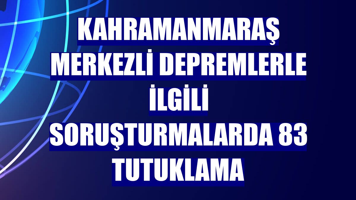 Kahramanmaraş merkezli depremlerle ilgili soruşturmalarda 83 tutuklama