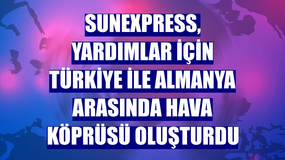 SunExpress, yardımlar için Türkiye ile Almanya arasında hava köprüsü oluşturdu