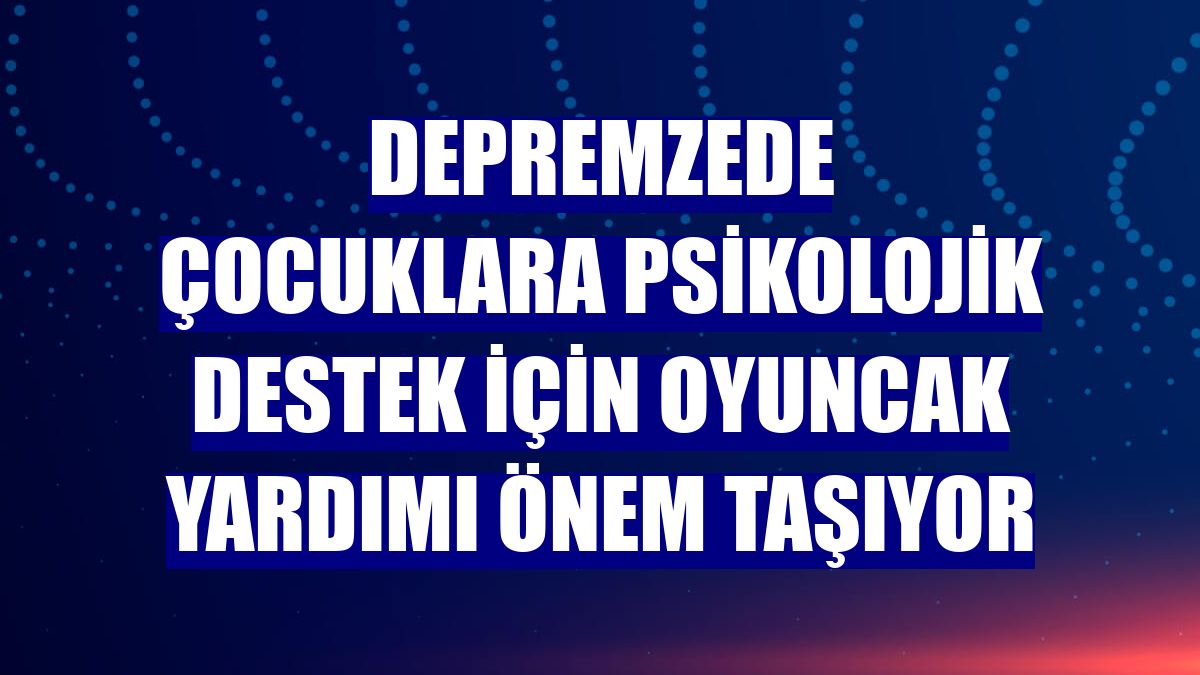 Depremzede çocuklara psikolojik destek için oyuncak yardımı önem taşıyor