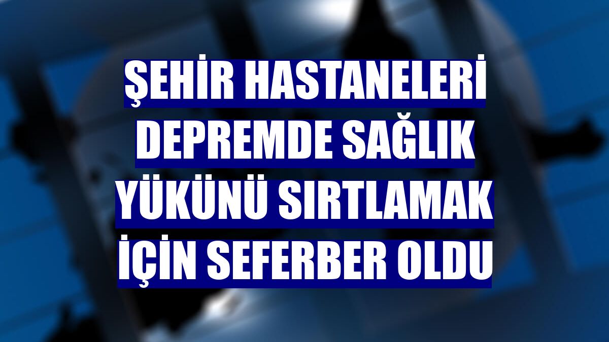 Şehir hastaneleri depremde sağlık yükünü sırtlamak için seferber oldu