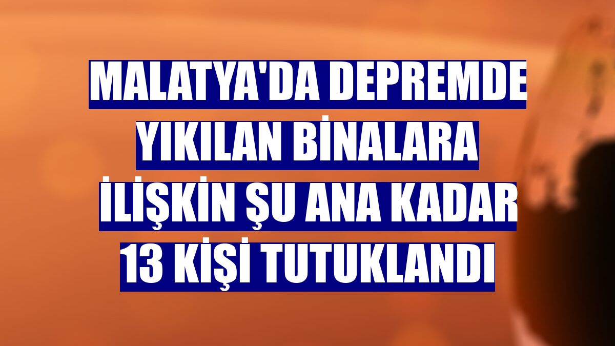 Malatya'da depremde yıkılan binalara ilişkin şu ana kadar 13 kişi tutuklandı