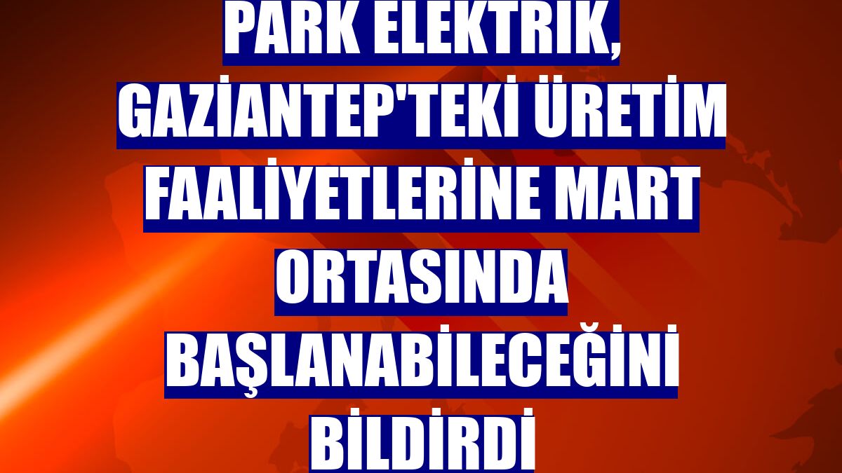 Park Elektrik, Gaziantep'teki üretim faaliyetlerine mart ortasında başlanabileceğini bildirdi