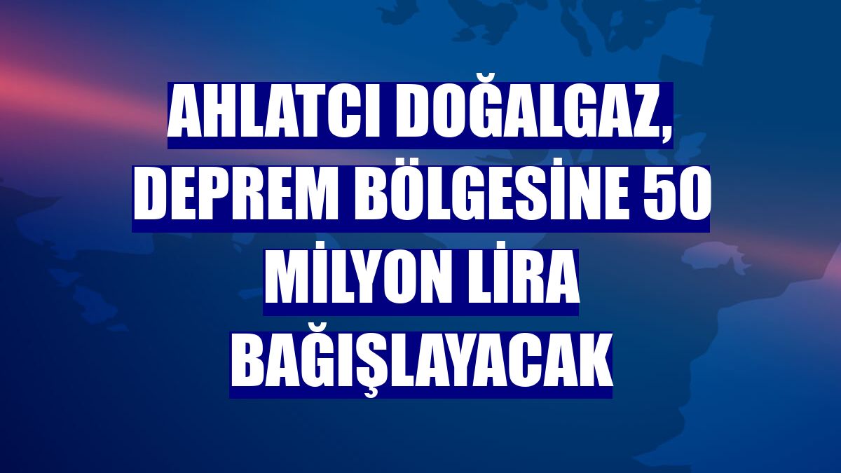 Ahlatcı Doğalgaz, deprem bölgesine 50 milyon lira bağışlayacak