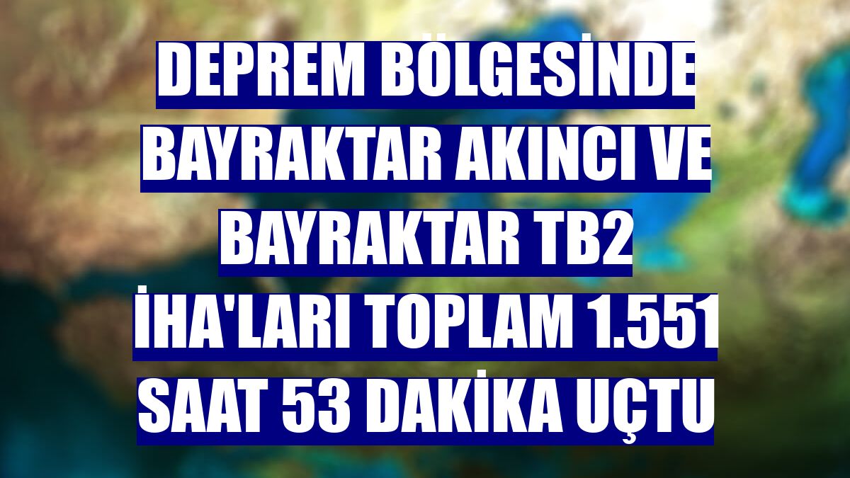 Deprem bölgesinde Bayraktar AKINCI ve Bayraktar TB2 İHA'ları toplam 1.551 saat 53 dakika uçtu