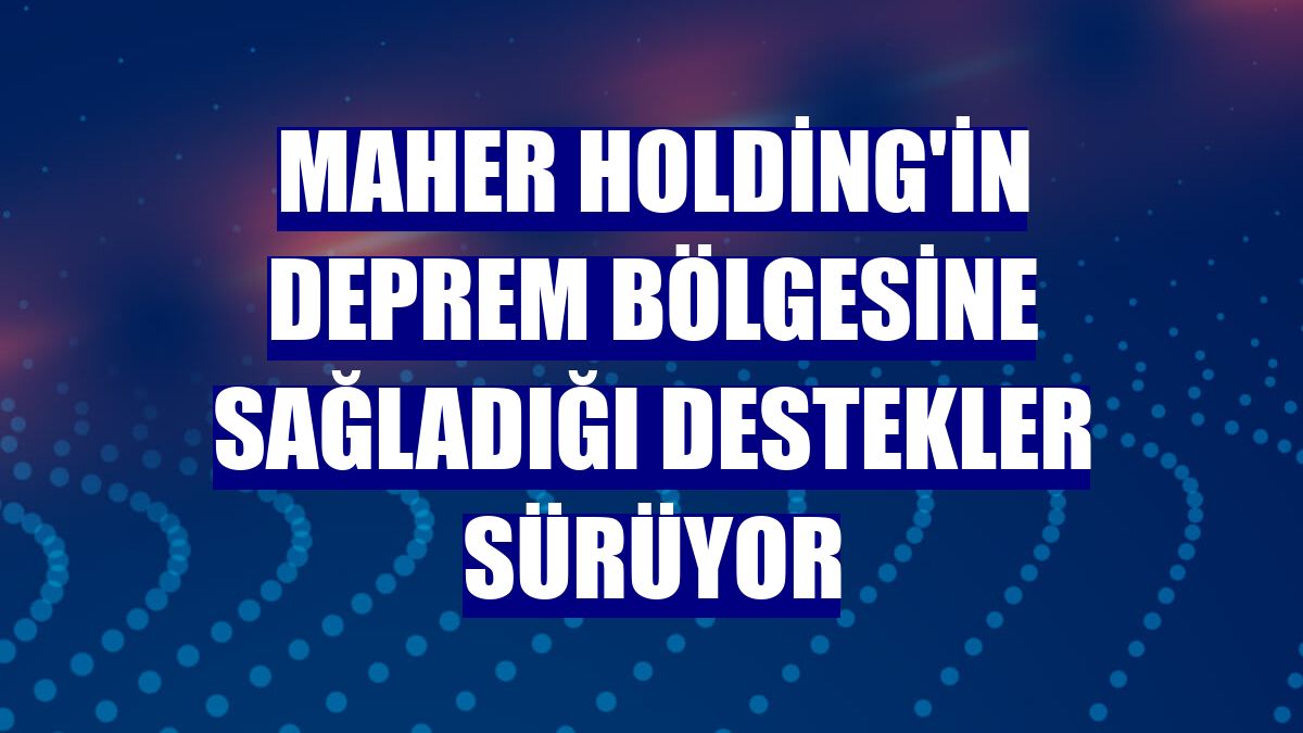 Maher Holding'in deprem bölgesine sağladığı destekler sürüyor