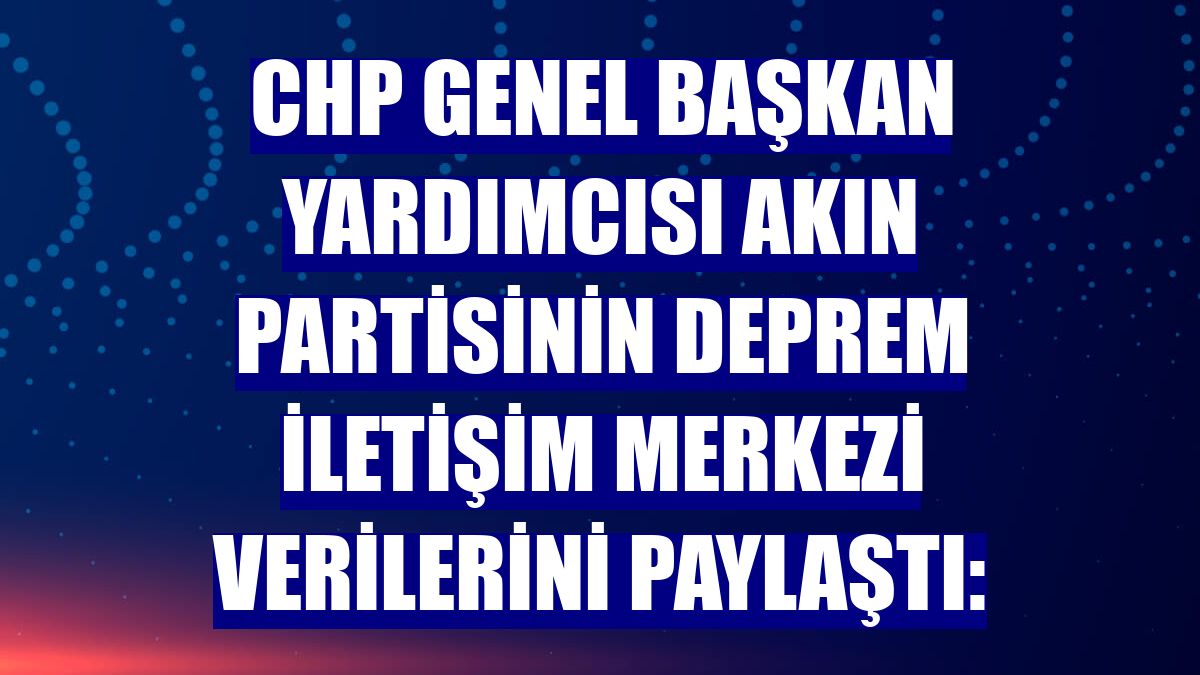 CHP Genel Başkan Yardımcısı Akın partisinin Deprem İletişim Merkezi verilerini paylaştı: