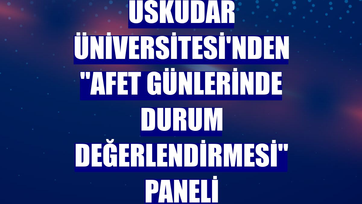 Üsküdar Üniversitesi'nden "Afet Günlerinde Durum Değerlendirmesi" paneli