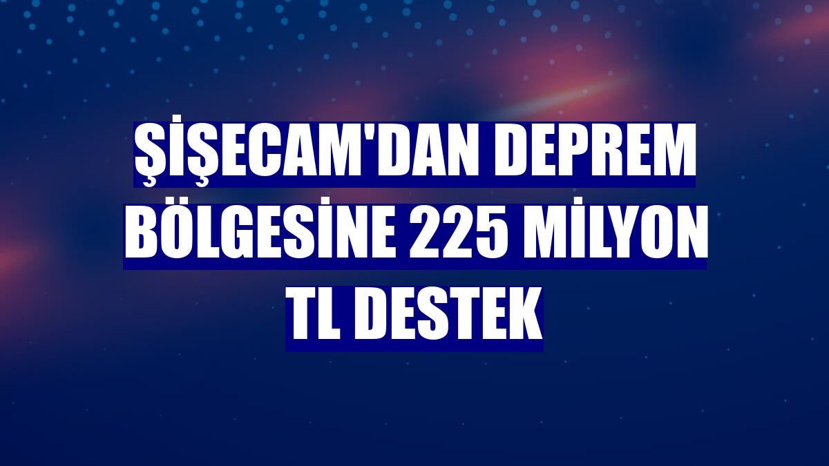 Şişecam'dan deprem bölgesine 225 milyon TL destek