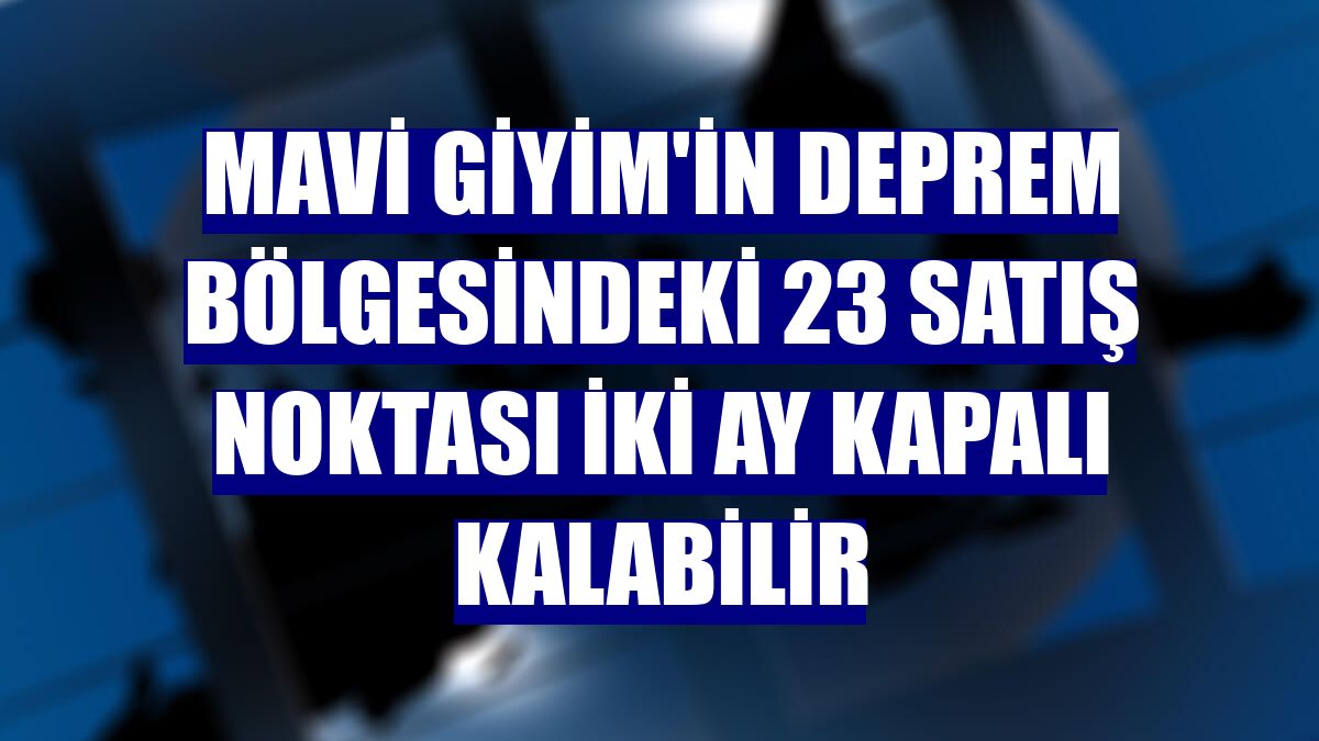 Mavi Giyim'in deprem bölgesindeki 23 satış noktası iki ay kapalı kalabilir