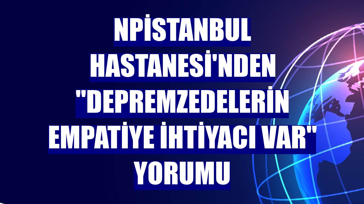 NPİSTANBUL Hastanesi'nden "Depremzedelerin empatiye ihtiyacı var" yorumu