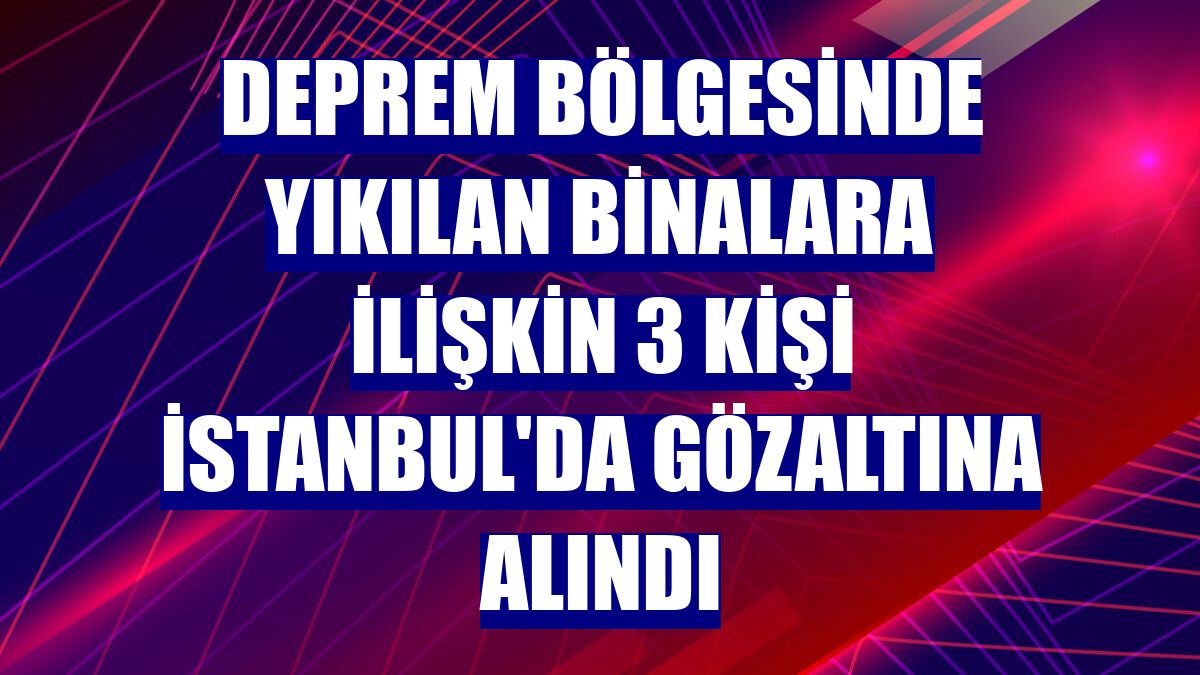 Deprem bölgesinde yıkılan binalara ilişkin 3 kişi İstanbul'da gözaltına alındı