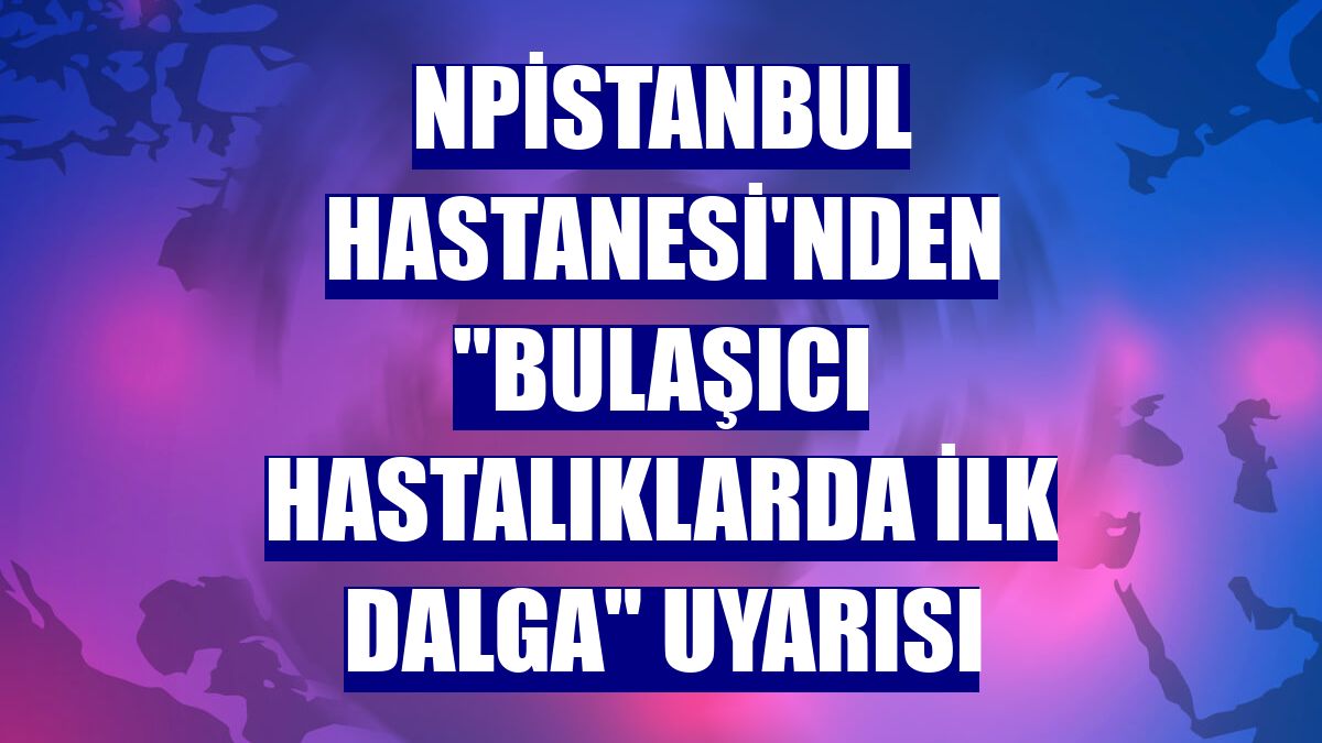 NPİSTANBUL Hastanesi'nden "bulaşıcı hastalıklarda ilk dalga" uyarısı