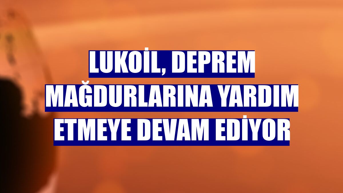 Lukoil, deprem mağdurlarına yardım etmeye devam ediyor