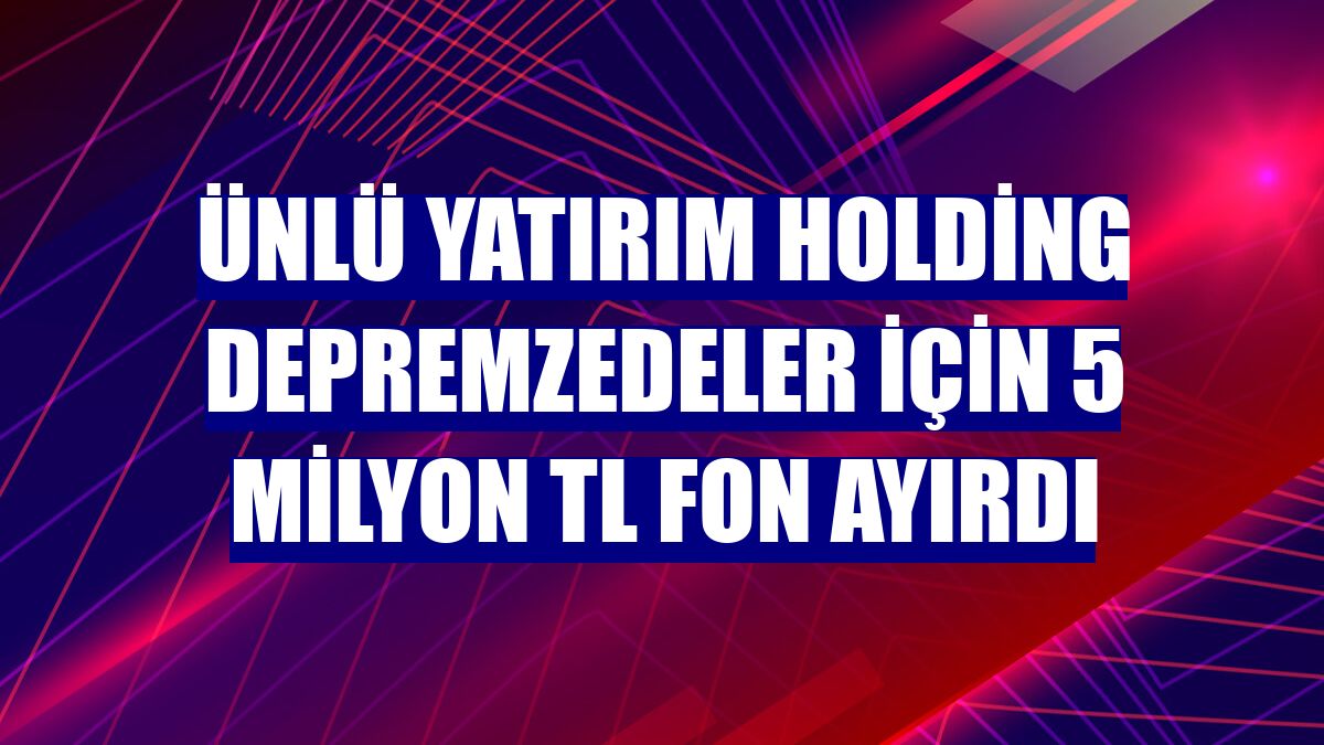 Ünlü Yatırım Holding depremzedeler için 5 milyon TL fon ayırdı