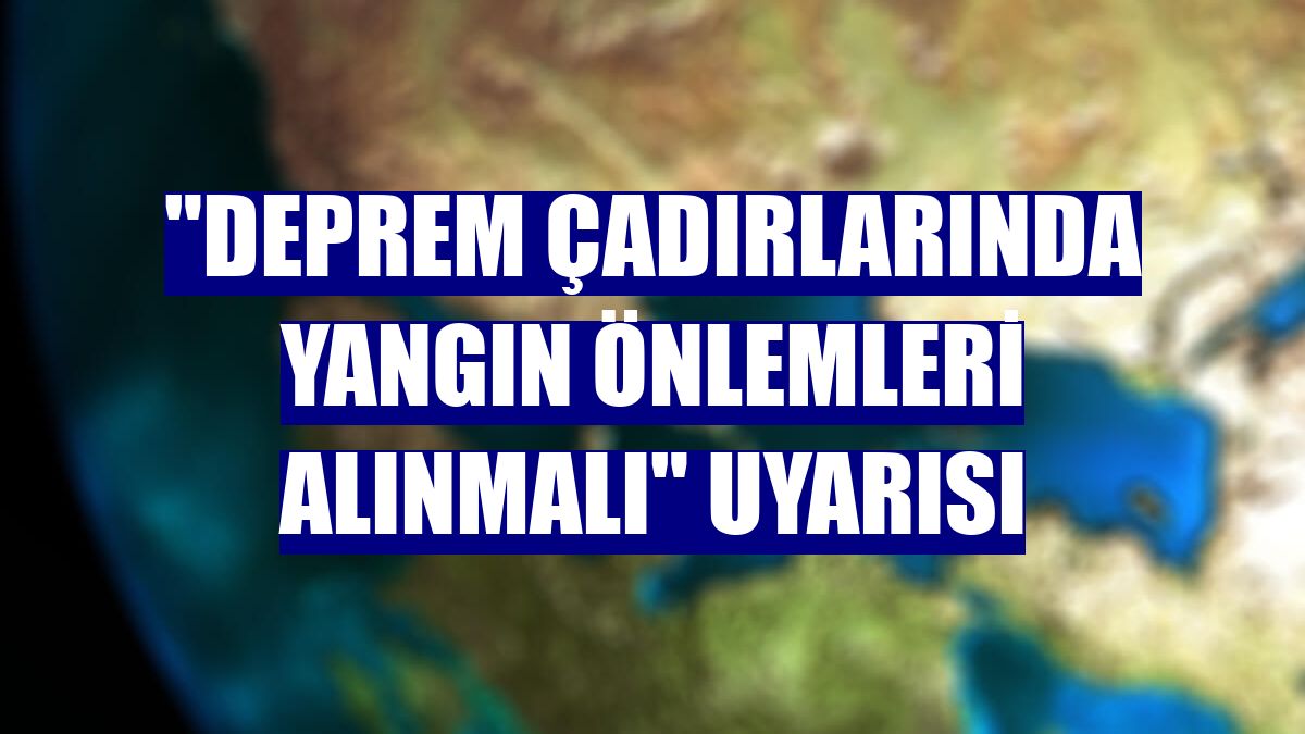 "Deprem çadırlarında yangın önlemleri alınmalı" uyarısı
