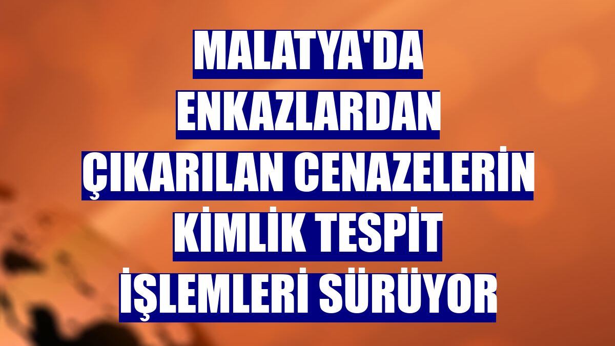Malatya'da enkazlardan çıkarılan cenazelerin kimlik tespit işlemleri sürüyor