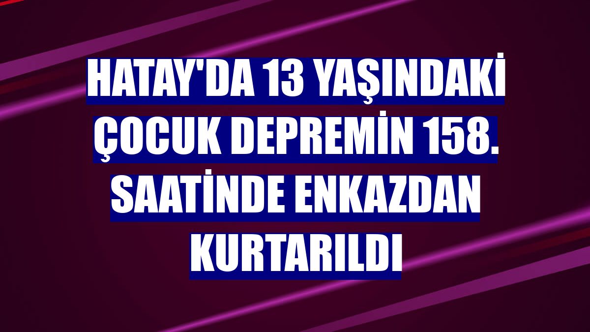Hatay'da 13 yaşındaki çocuk depremin 158. saatinde enkazdan kurtarıldı