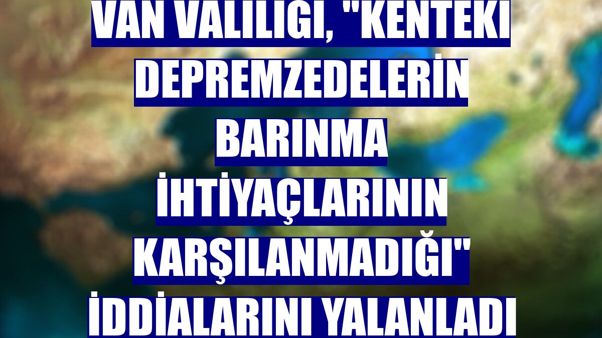 Van Valiliği, "kenteki depremzedelerin barınma ihtiyaçlarının karşılanmadığı" iddialarını yalanladı