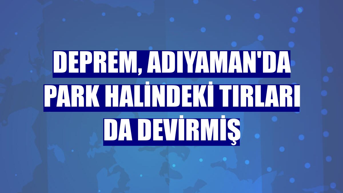 Deprem, Adıyaman'da park halindeki tırları da devirmiş
