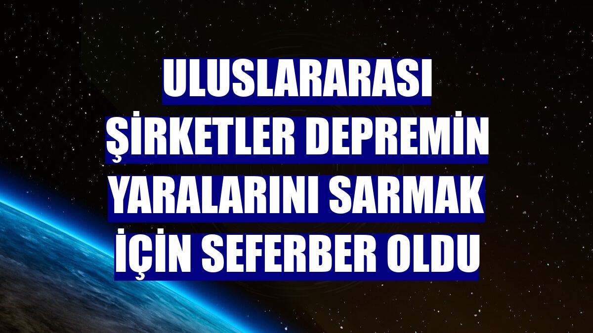 Uluslararası şirketler depremin yaralarını sarmak için seferber oldu