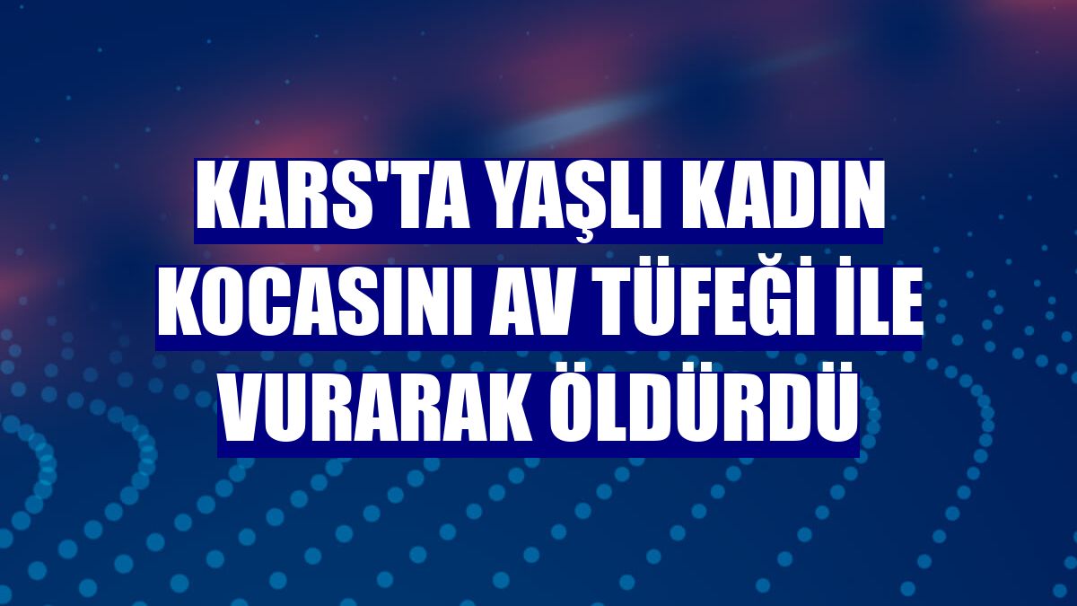 Kars'ta yaşlı kadın kocasını av tüfeği ile vurarak öldürdü