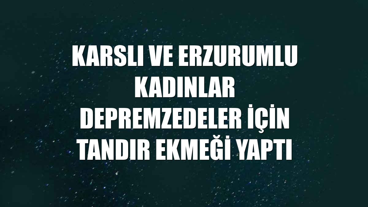 Karslı ve Erzurumlu kadınlar depremzedeler için tandır ekmeği yaptı