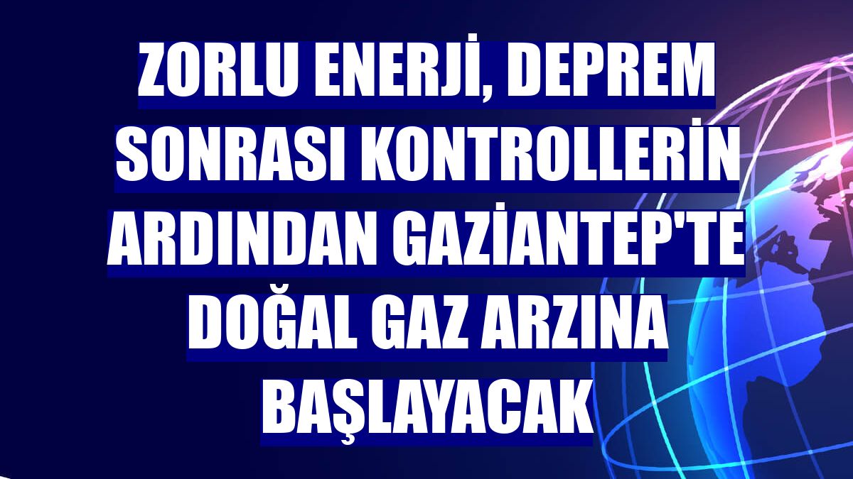 Zorlu Enerji, deprem sonrası kontrollerin ardından Gaziantep'te doğal gaz arzına başlayacak