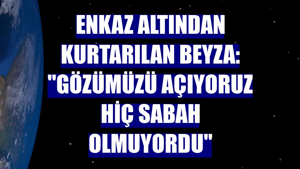 Enkaz altından kurtarılan Beyza: "Gözümüzü açıyoruz hiç sabah olmuyordu"