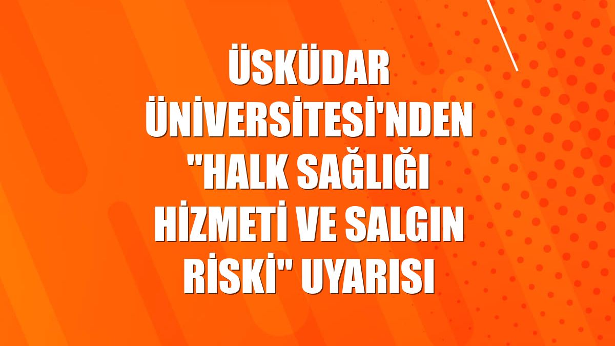 Üsküdar Üniversitesi'nden "Halk sağlığı hizmeti ve salgın riski" uyarısı