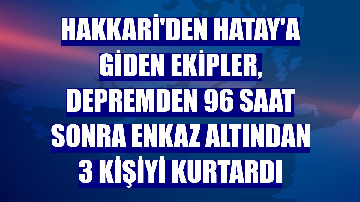 Hakkari'den Hatay'a giden ekipler, depremden 96 saat sonra enkaz altından 3 kişiyi kurtardı