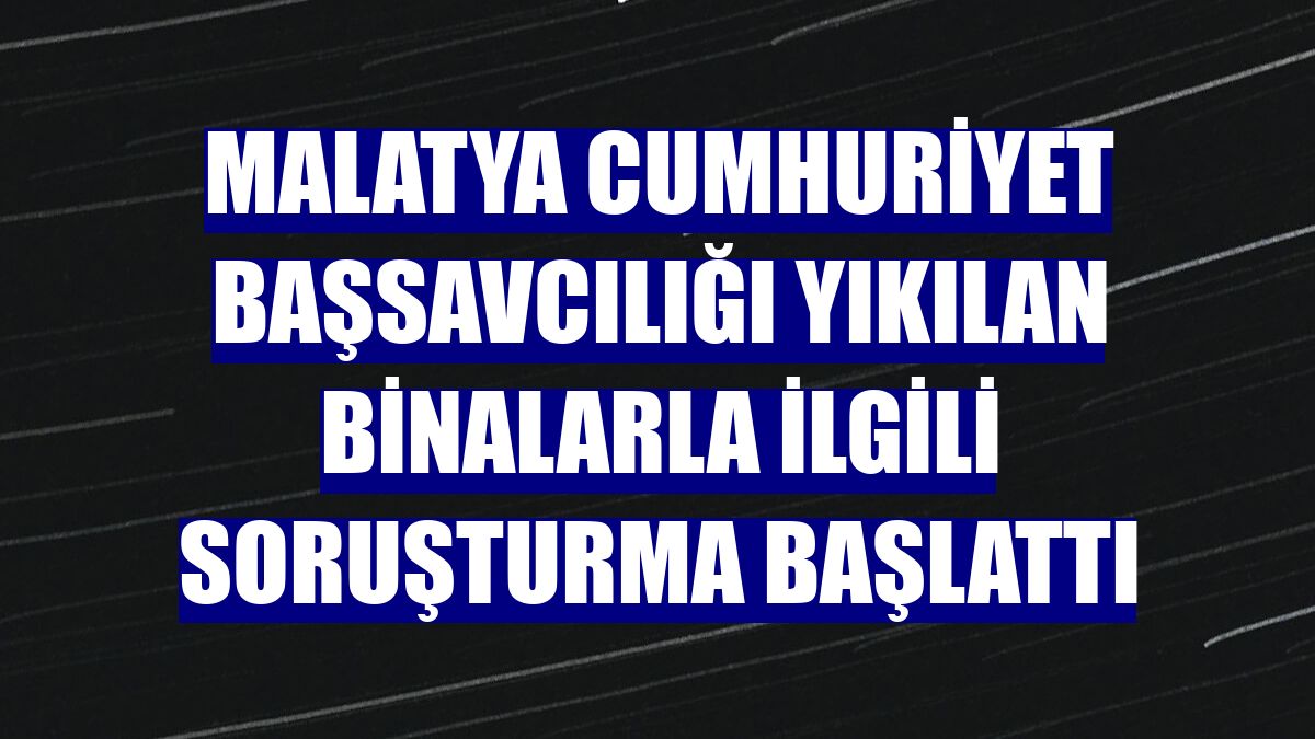 Malatya Cumhuriyet Başsavcılığı yıkılan binalarla ilgili soruşturma başlattı