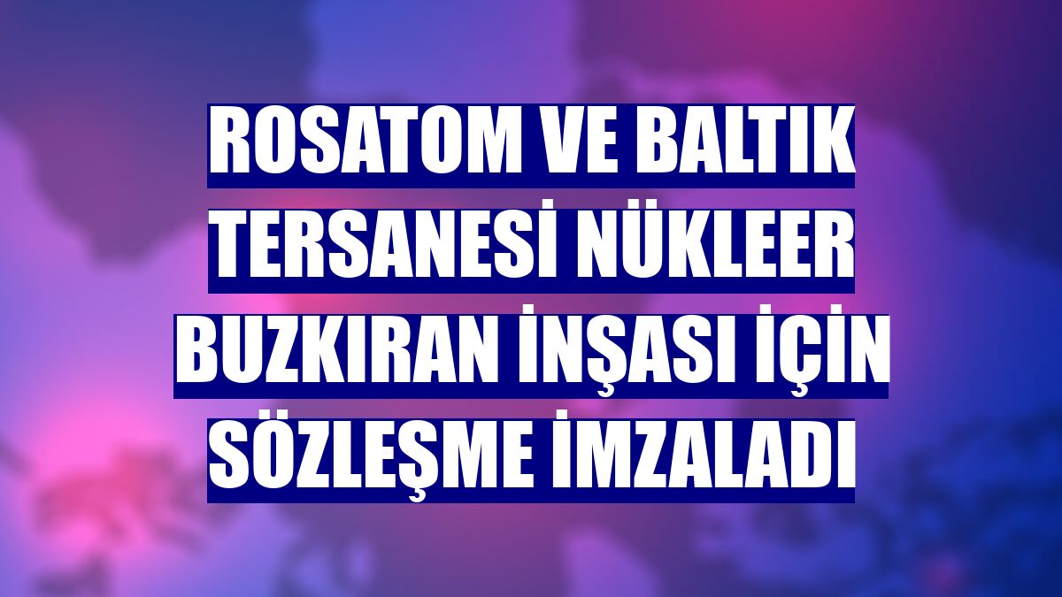 Rosatom ve Baltık Tersanesi nükleer buzkıran inşası için sözleşme imzaladı