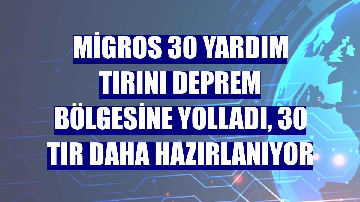 Migros 30 yardım tırını deprem bölgesine yolladı, 30 tır daha hazırlanıyor