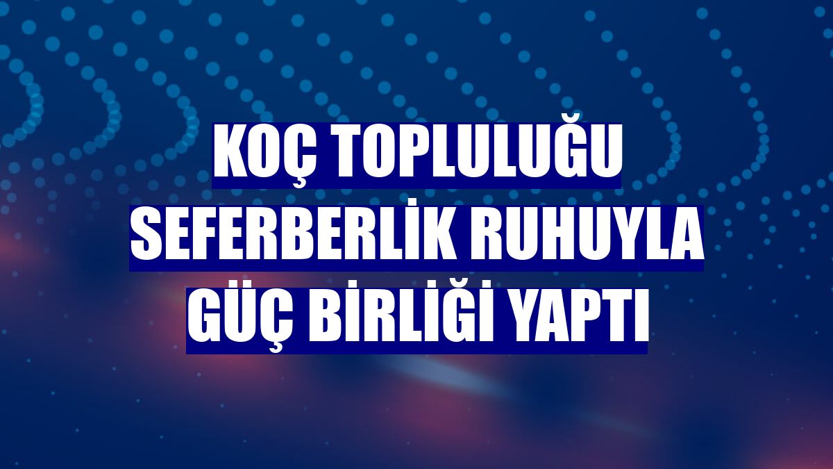 Koç Topluluğu seferberlik ruhuyla güç birliği yaptı