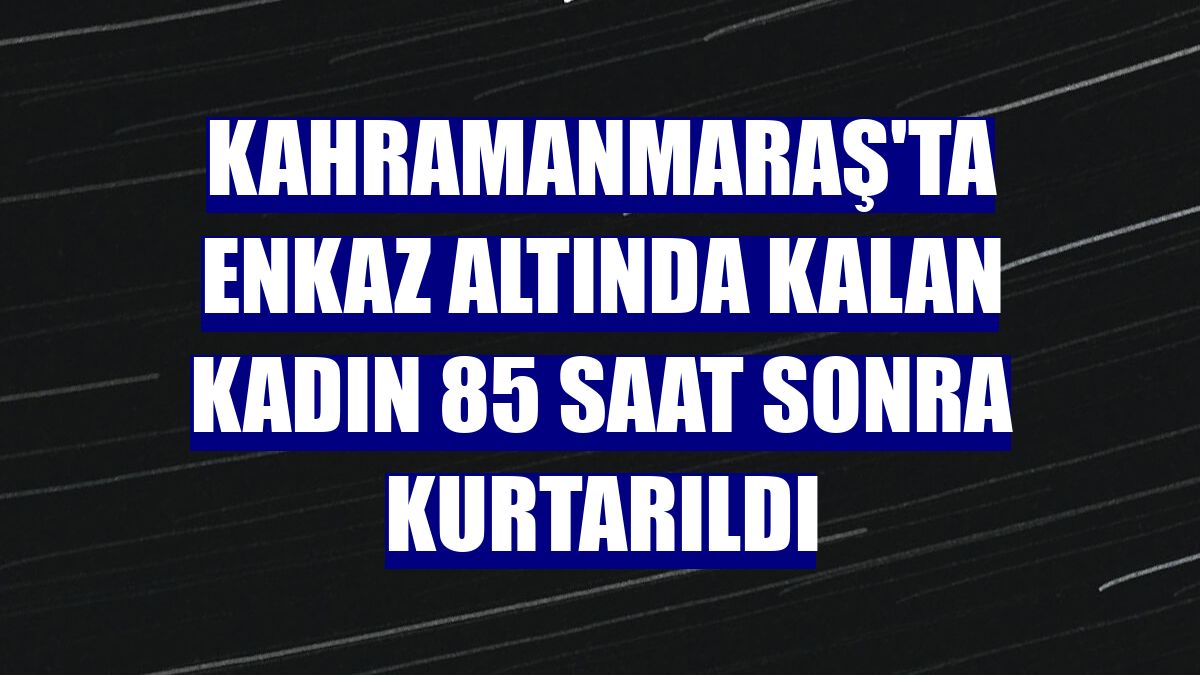 Kahramanmaraş'ta enkaz altında kalan kadın 85 saat sonra kurtarıldı