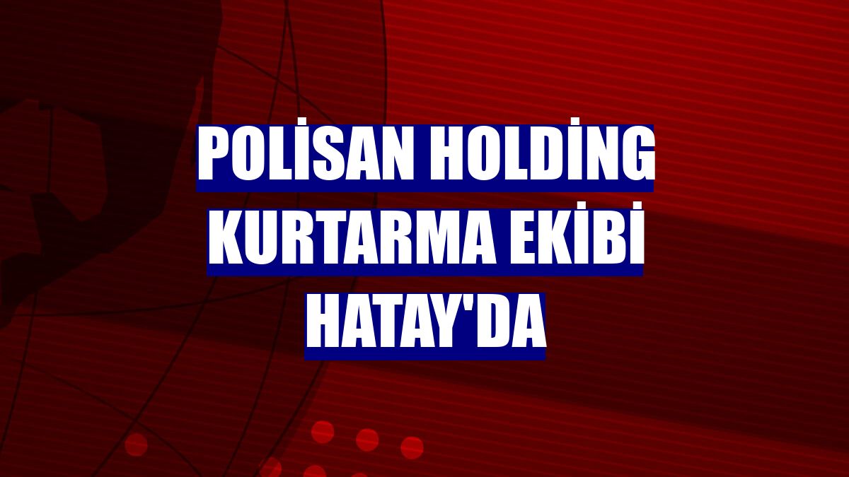 Polisan Holding kurtarma ekibi Hatay'da