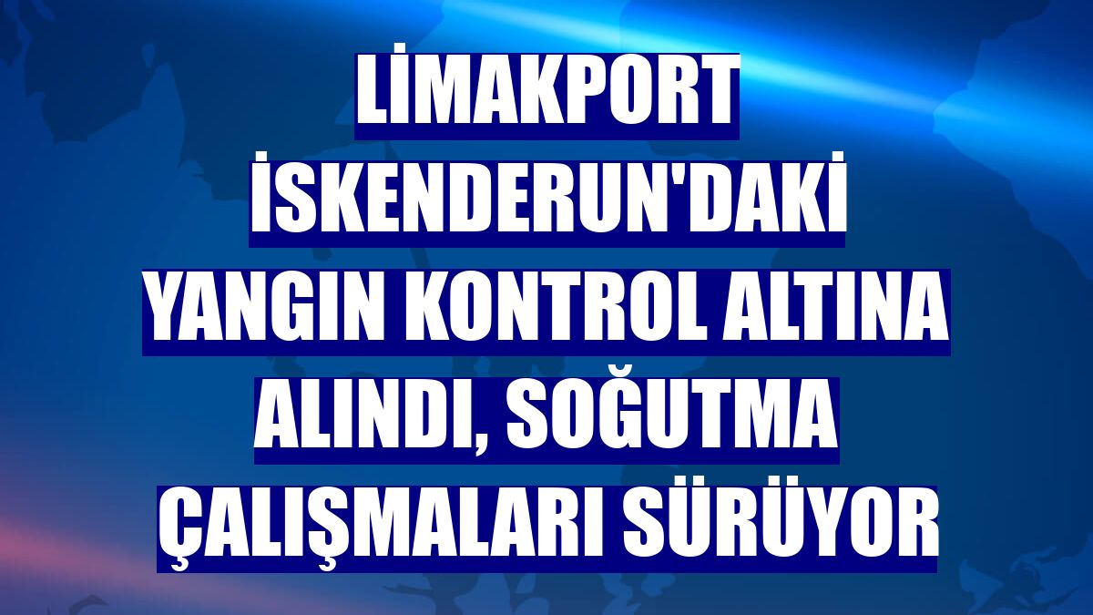 LimakPort İskenderun'daki yangın kontrol altına alındı, soğutma çalışmaları sürüyor