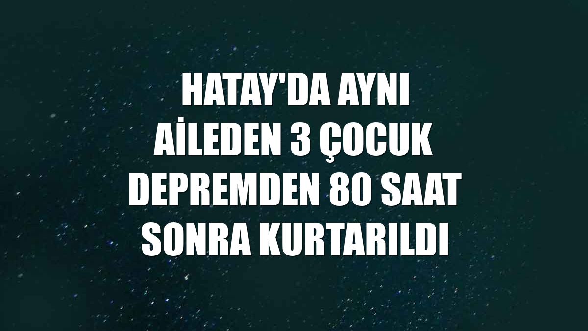 Hatay'da aynı aileden 3 çocuk depremden 80 saat sonra kurtarıldı