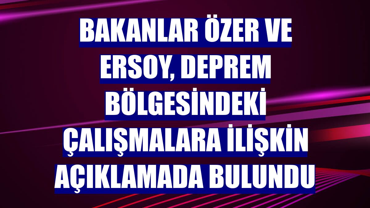 Bakanlar Özer ve Ersoy, deprem bölgesindeki çalışmalara ilişkin açıklamada bulundu