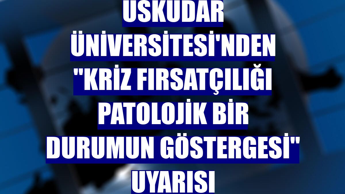 Üsküdar Üniversitesi'nden "Kriz fırsatçılığı patolojik bir durumun göstergesi" uyarısı