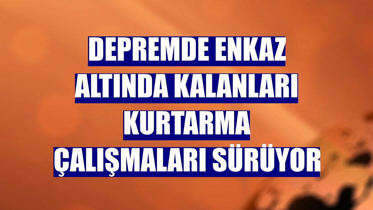 Depremde enkaz altında kalanları kurtarma çalışmaları sürüyor