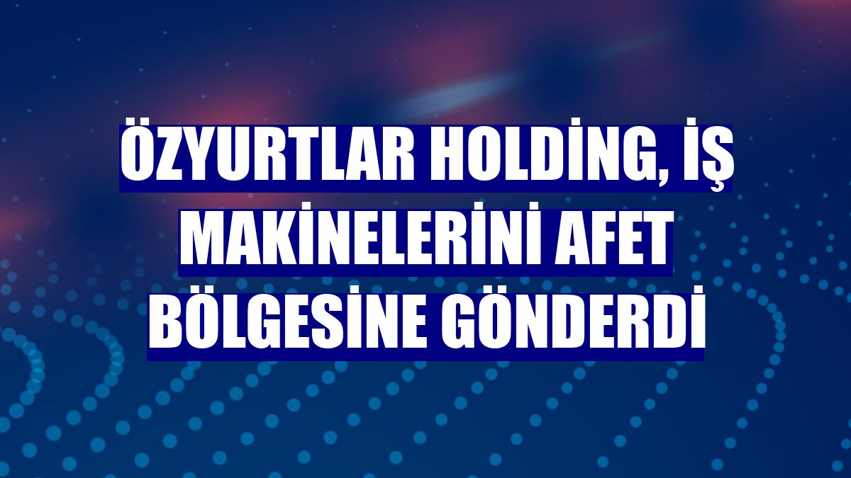 Özyurtlar Holding, iş makinelerini afet bölgesine gönderdi