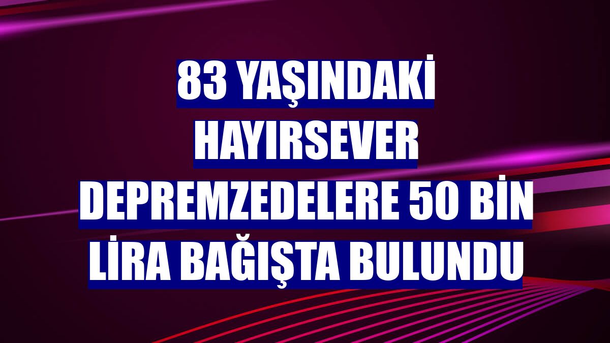 83 yaşındaki hayırsever depremzedelere 50 bin lira bağışta bulundu