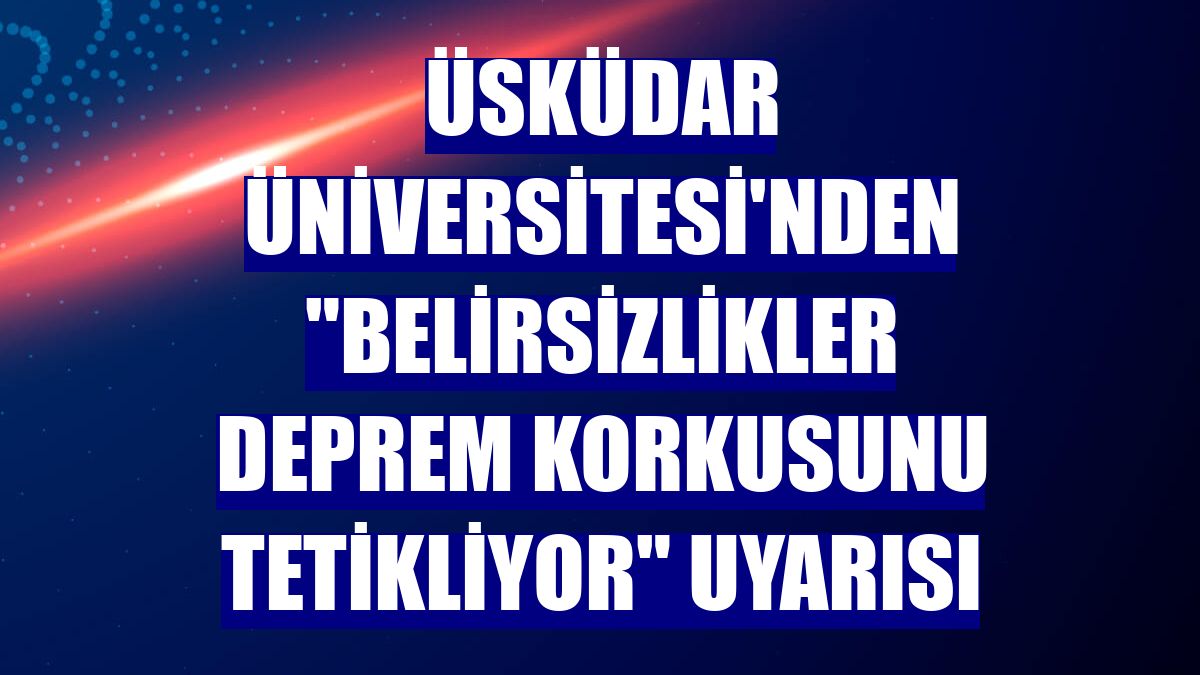 Üsküdar Üniversitesi'nden "Belirsizlikler deprem korkusunu tetikliyor" uyarısı