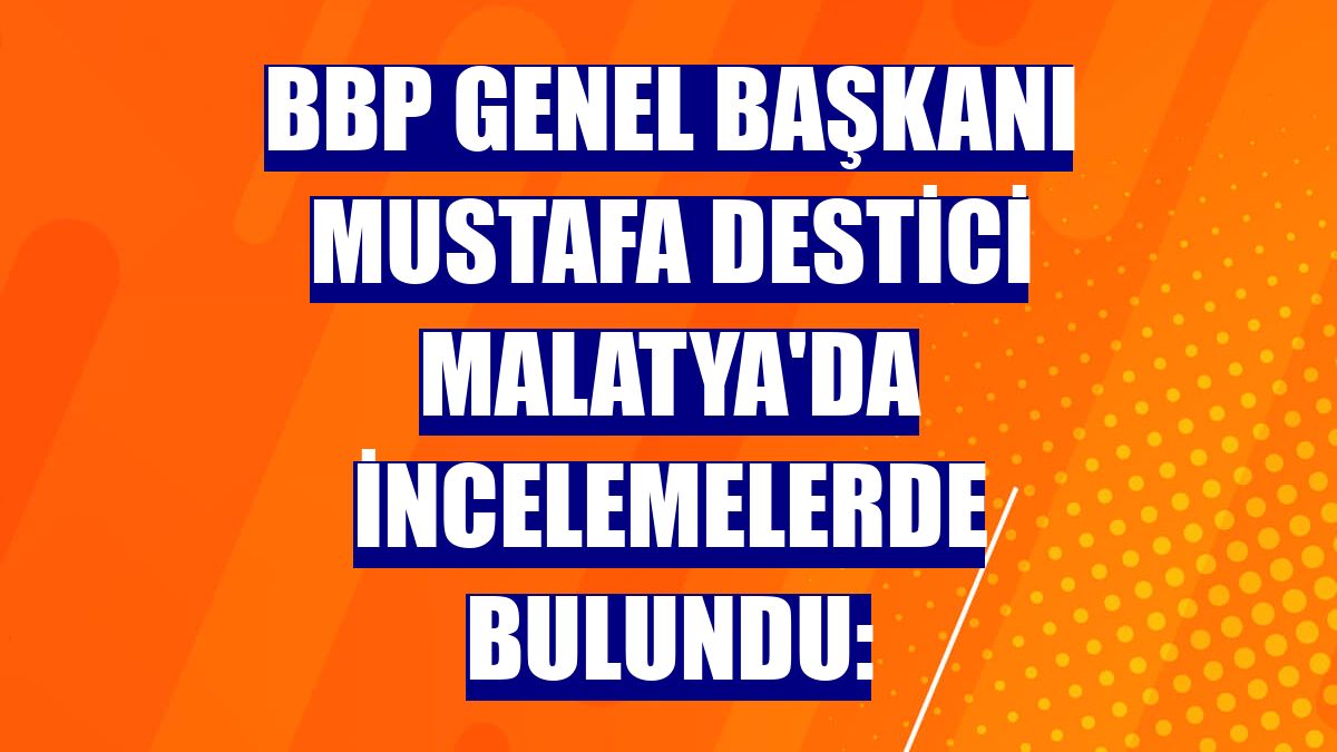 BBP Genel Başkanı Mustafa Destici Malatya'da incelemelerde bulundu:
