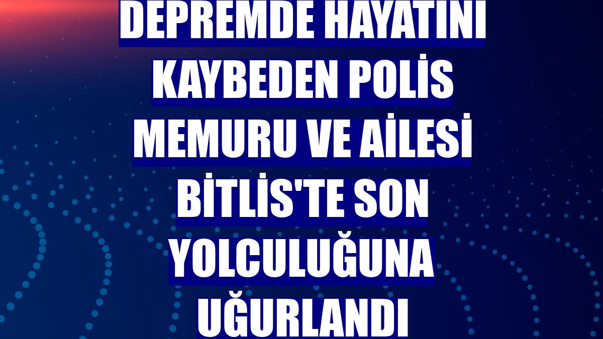 Depremde hayatını kaybeden polis memuru ve ailesi Bitlis'te son yolculuğuna uğurlandı