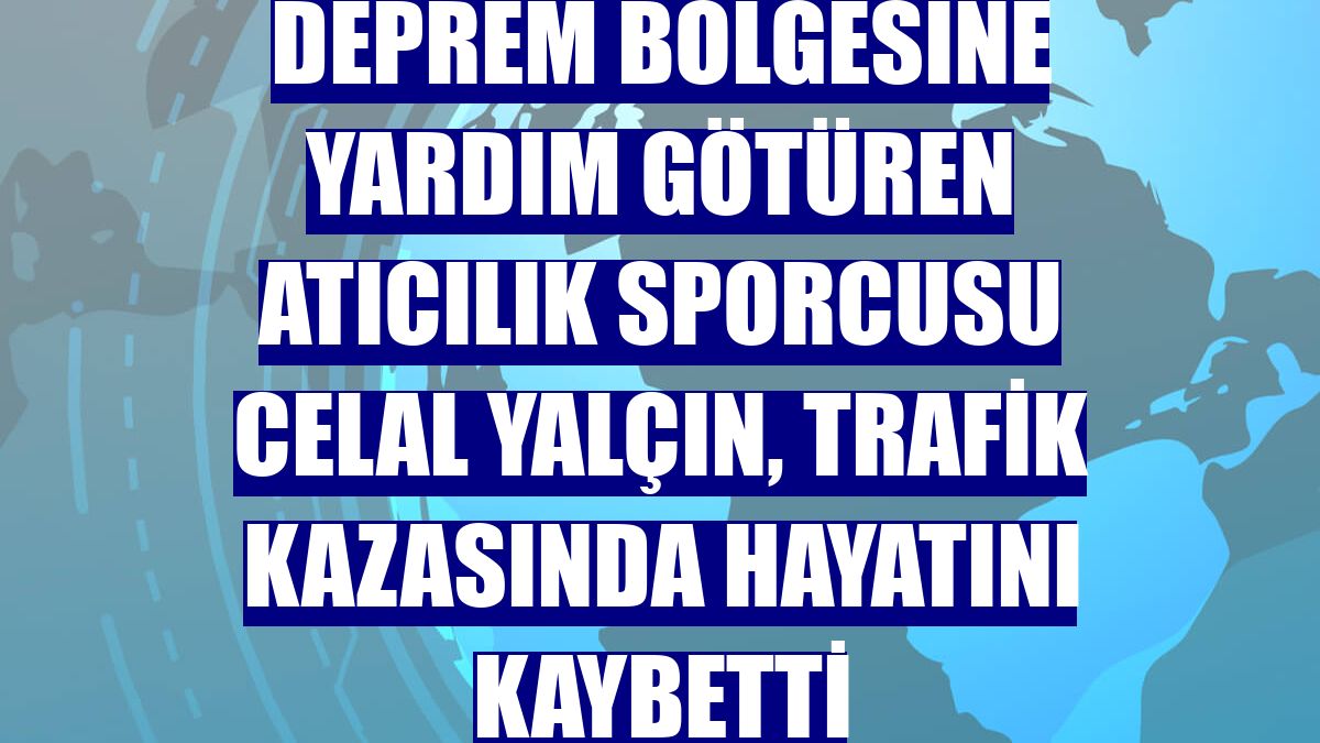 Deprem bölgesine yardım götüren atıcılık sporcusu Celal Yalçın, trafik kazasında hayatını kaybetti