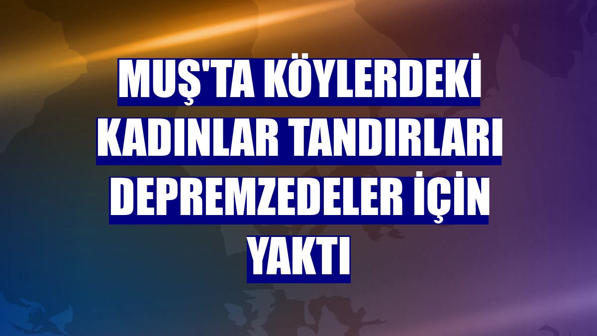 Muş'ta köylerdeki kadınlar tandırları depremzedeler için yaktı