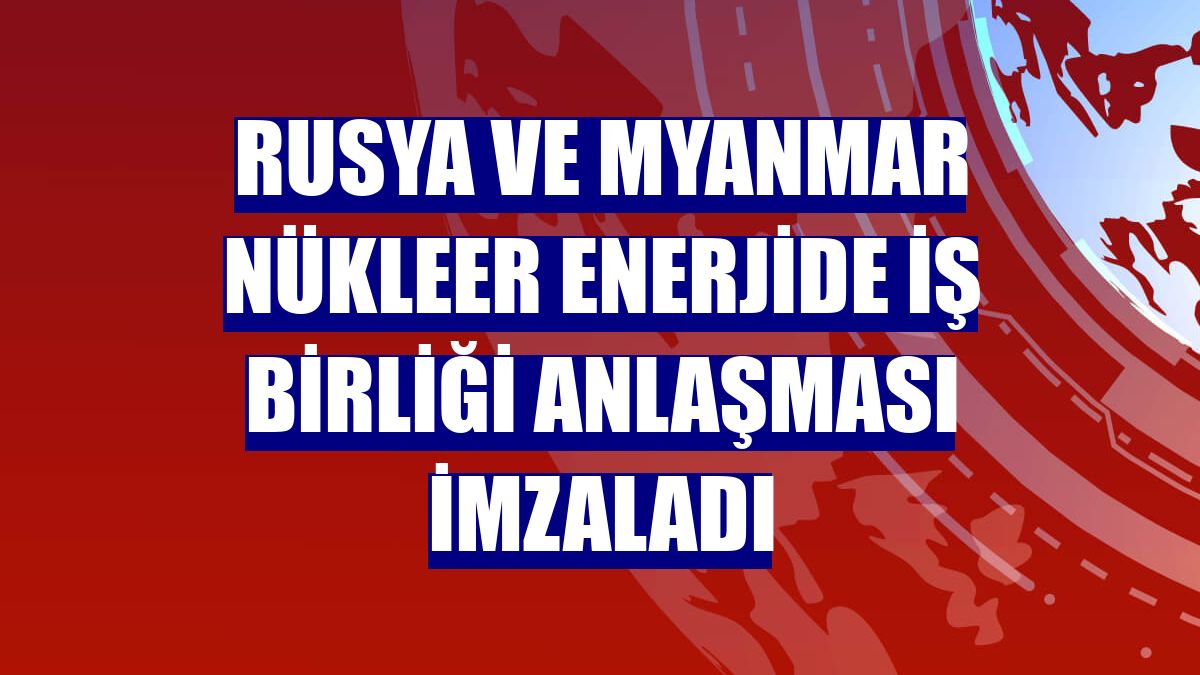 Rusya ve Myanmar nükleer enerjide iş birliği anlaşması imzaladı